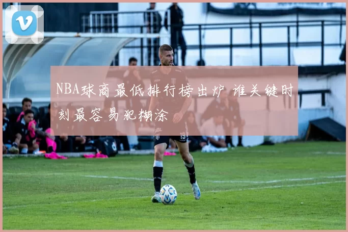NBA球商最低排行榜出炉 谁关键时刻最容易犯糊涂