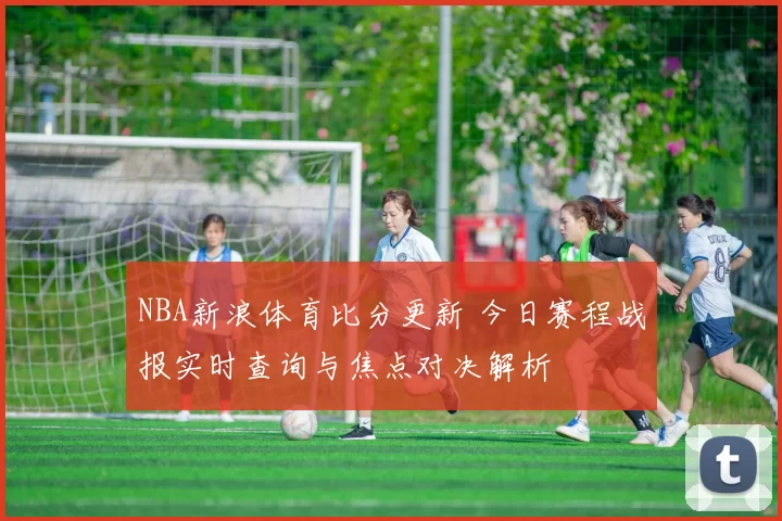 NBA新浪体育比分更新 今日赛程战报实时查询与焦点对决解析