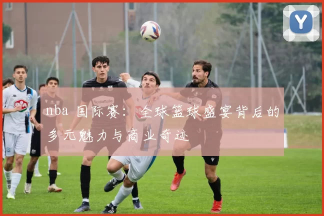 nba 国际赛：全球篮球盛宴背后的多元魅力与商业奇迹