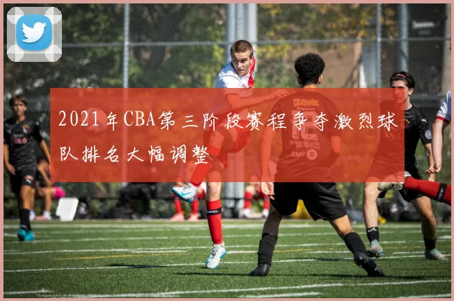 2021年CBA第三阶段赛程争夺激烈球队排名大幅调整