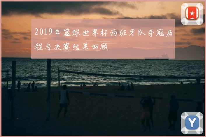 2019年篮球世界杯西班牙队夺冠历程与决赛结果回顾