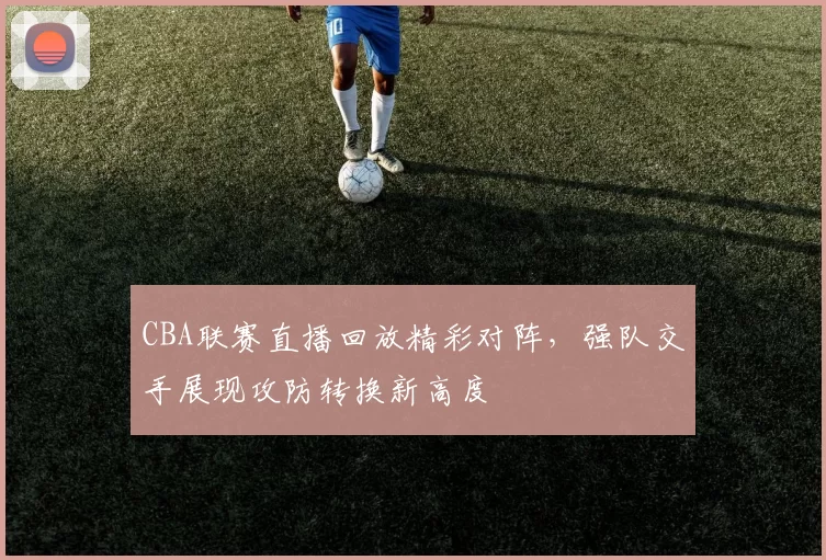 CBA联赛直播回放精彩对阵，强队交手展现攻防转换新高度