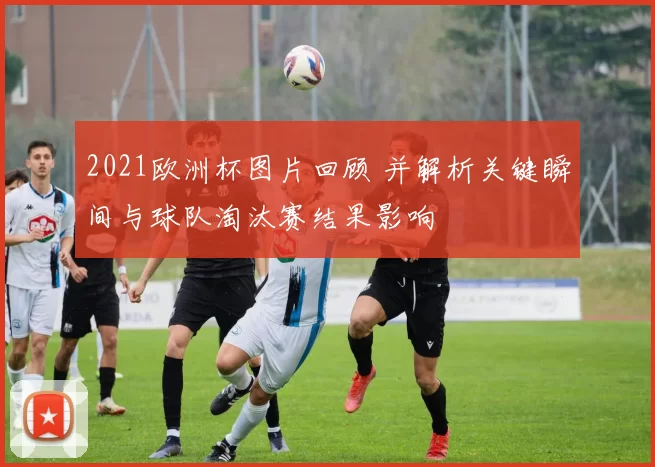2021欧洲杯图片回顾 并解析关键瞬间与球队淘汰赛结果影响