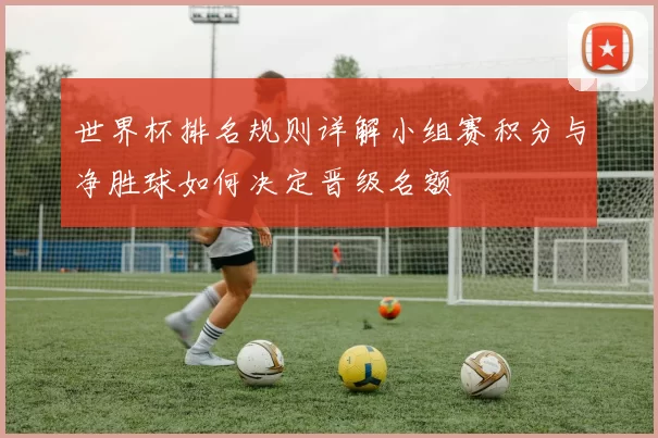 世界杯排名规则详解小组赛积分与净胜球如何决定晋级名额