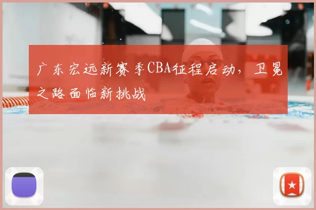 广东宏远新赛季CBA征程启动,卫冕之路面临新挑战