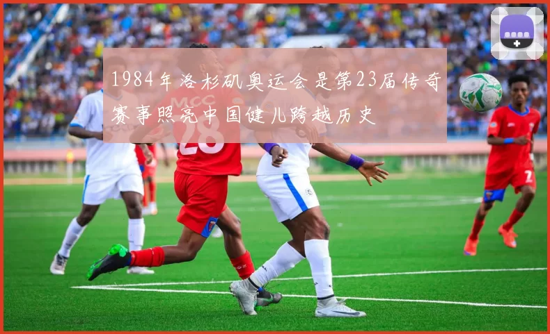 1984年洛杉矶奥运会是第23届传奇赛事照亮中国健儿跨越历史