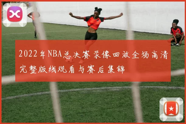 2022年NBA总决赛录像回放全场高清完整版线观看与赛后集锦