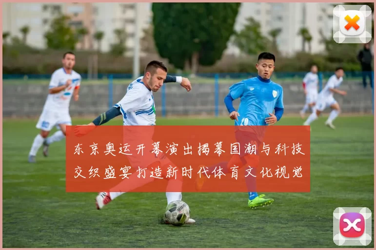 东京奥运开幕演出揭幕国潮与科技交织盛宴打造新时代体育文化视觉奇观