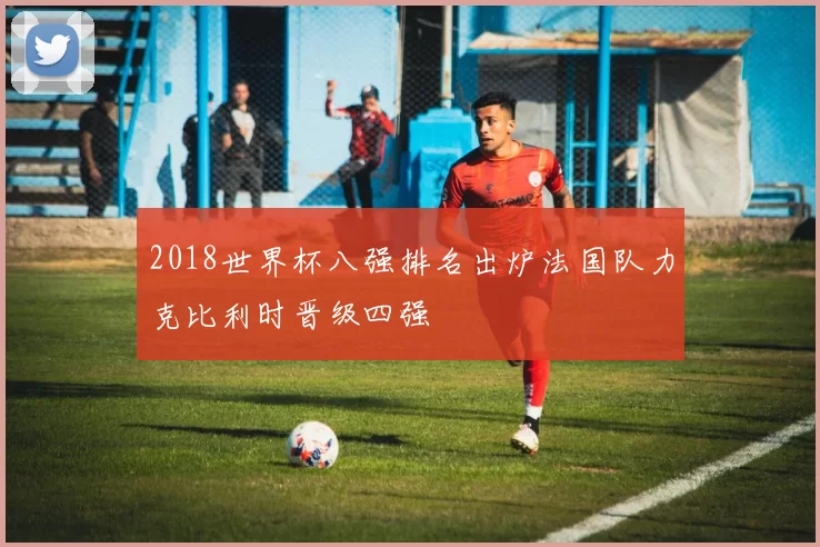 2018世界杯八强排名出炉法国队力克比利时晋级四强
