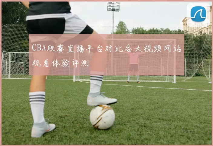 CBA联赛直播平台对比各大视频网站观看体验评测