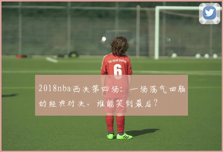 2018nba西决第四场：一场荡气回肠的经典对决，谁能笑到最后？