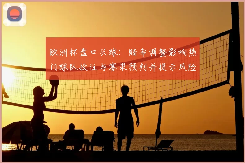 欧洲杯盘口买球：赔率调整影响热门球队投注与赛果预判并提示风险