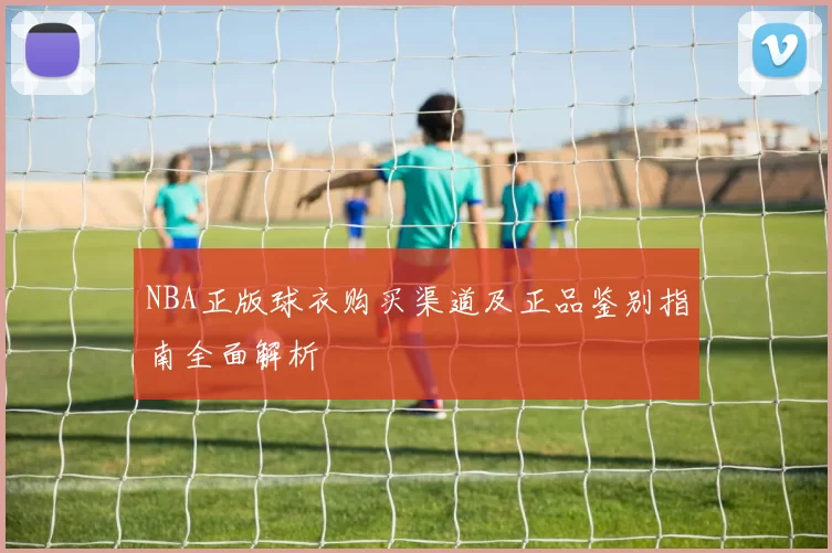 NBA正版球衣购买渠道及正品鉴别指南全面解析