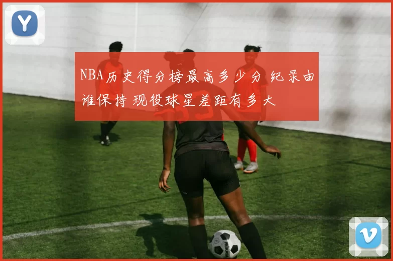 NBA历史得分榜最高多少分 纪录由谁保持 现役球星差距有多大