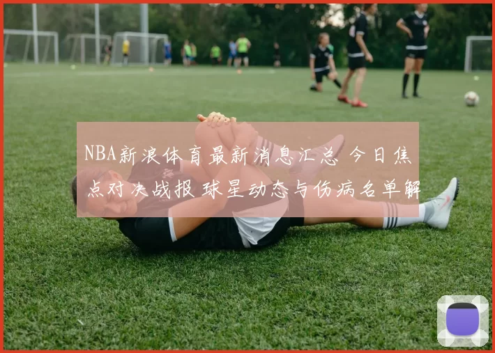 NBA新浪体育最新消息汇总 今日焦点对决战报 球星动态与伤病名单解析